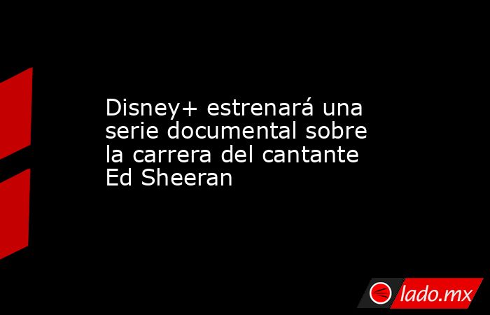 Disney+ estrenará una serie documental sobre la carrera del cantante Ed Sheeran. Noticias en tiempo real