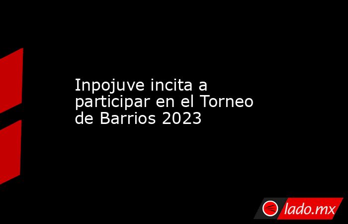 Inpojuve incita a participar en el Torneo de Barrios 2023. Noticias en tiempo real