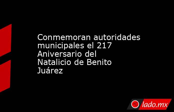 Conmemoran autoridades municipales el 217 Aniversario del Natalicio de Benito Juárez. Noticias en tiempo real