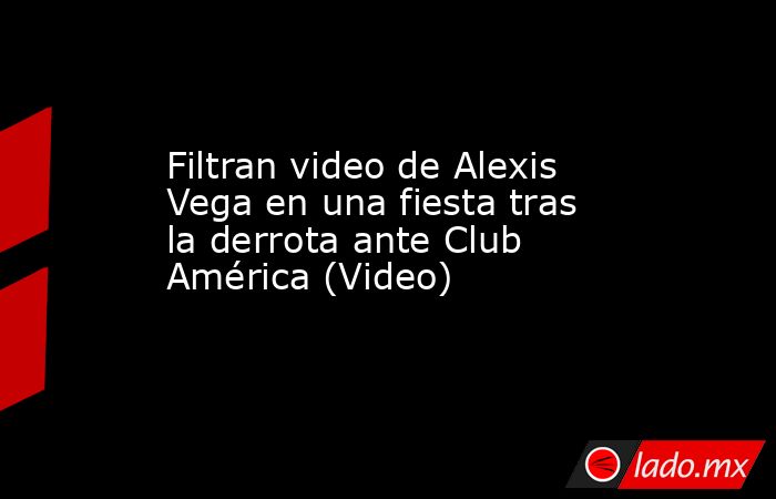 Filtran video de Alexis Vega en una fiesta tras la derrota ante Club América (Video). Noticias en tiempo real