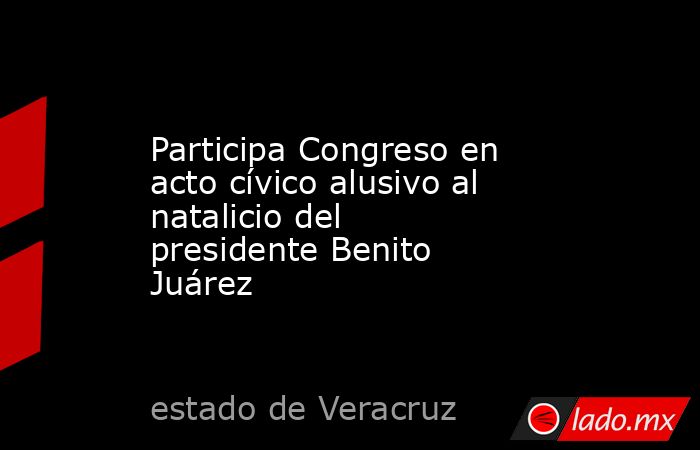Participa Congreso en acto cívico alusivo al natalicio del presidente Benito Juárez. Noticias en tiempo real
