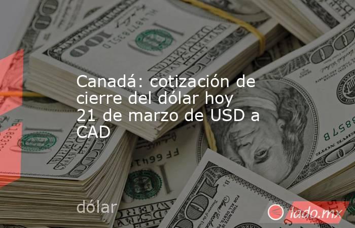 Canadá: cotización de cierre del dólar hoy 21 de marzo de USD a CAD. Noticias en tiempo real