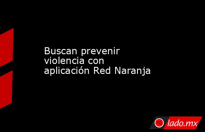 Buscan prevenir violencia con aplicación Red Naranja. Noticias en tiempo real