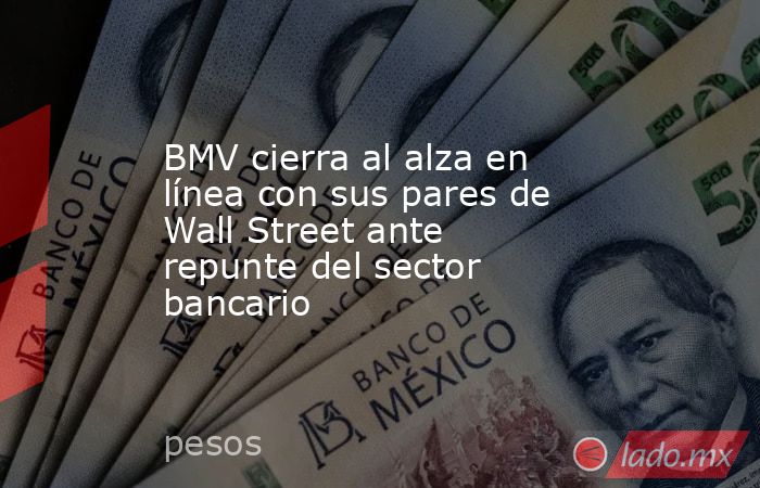 BMV cierra al alza en línea con sus pares de Wall Street ante repunte del sector bancario. Noticias en tiempo real