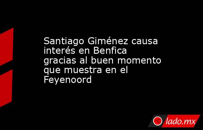Santiago Giménez causa interés en Benfica gracias al buen momento que muestra en el Feyenoord. Noticias en tiempo real