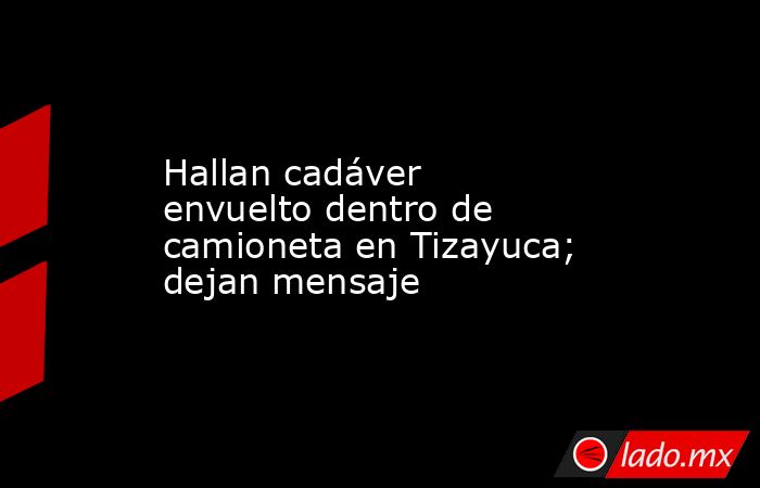 Hallan cadáver envuelto dentro de camioneta en Tizayuca; dejan mensaje. Noticias en tiempo real