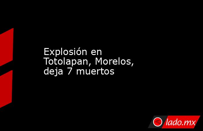 Explosión en Totolapan, Morelos, deja 7 muertos. Noticias en tiempo real