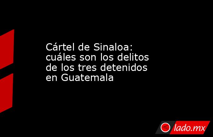 Cártel de Sinaloa: cuáles son los delitos de los tres detenidos en Guatemala. Noticias en tiempo real