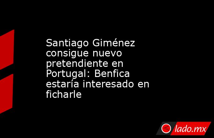 Santiago Giménez consigue nuevo pretendiente en Portugal: Benfica estaría interesado en ficharle. Noticias en tiempo real