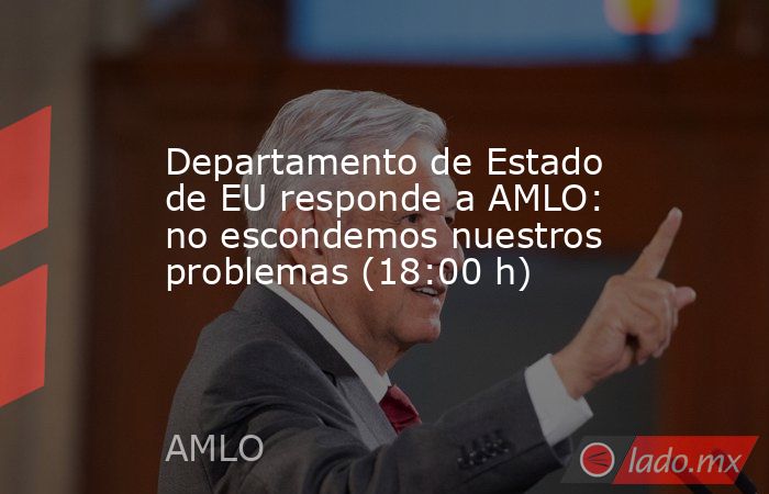 Departamento de Estado de EU responde a AMLO: no escondemos nuestros problemas (18:00 h). Noticias en tiempo real
