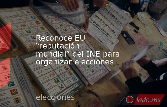 Reconoce EU “reputación mundial” del INE para organizar elecciones. Noticias en tiempo real