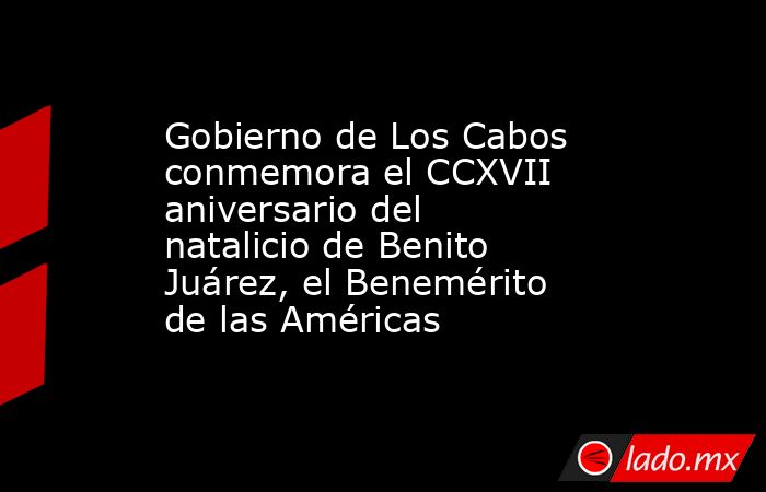 Gobierno de Los Cabos conmemora el CCXVII aniversario del natalicio de Benito Juárez, el Benemérito de las Américas. Noticias en tiempo real