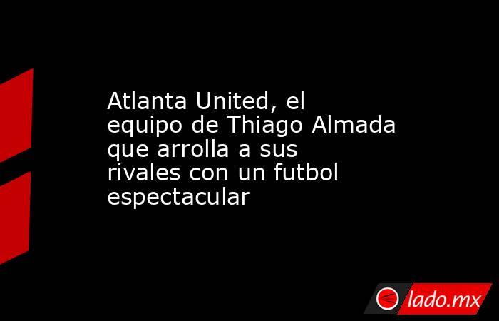 Atlanta United, el equipo de Thiago Almada que arrolla a sus rivales con un futbol espectacular. Noticias en tiempo real