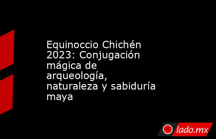 Equinoccio Chichén 2023: Conjugación mágica de arqueología, naturaleza y sabiduría maya. Noticias en tiempo real