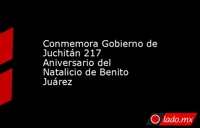 Conmemora Gobierno de Juchitán 217 Aniversario del Natalicio de Benito Juárez. Noticias en tiempo real