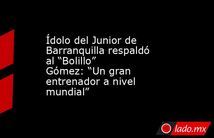 Ídolo del Junior de Barranquilla respaldó al “Bolillo” Gómez: “Un gran entrenador a nivel mundial”. Noticias en tiempo real
