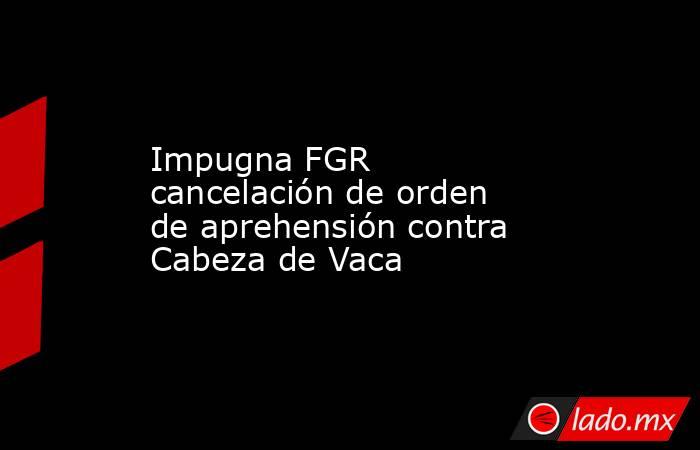Impugna FGR cancelación de orden de aprehensión contra Cabeza de Vaca. Noticias en tiempo real