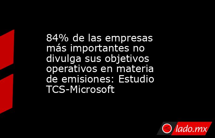 84% de las empresas más importantes no divulga sus objetivos operativos en materia de emisiones: Estudio TCS-Microsoft. Noticias en tiempo real
