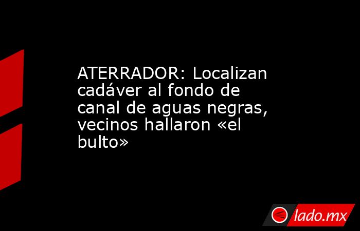 ATERRADOR: Localizan cadáver al fondo de canal de aguas negras, vecinos hallaron «el bulto». Noticias en tiempo real
