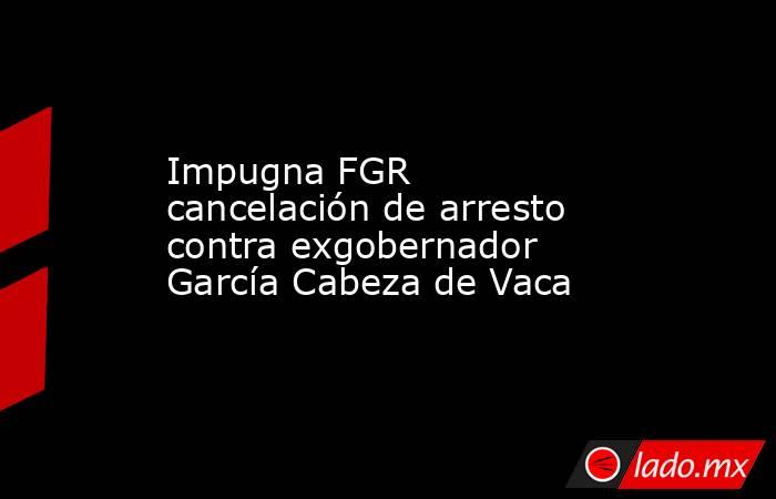 Impugna FGR cancelación de arresto contra exgobernador García Cabeza de Vaca. Noticias en tiempo real