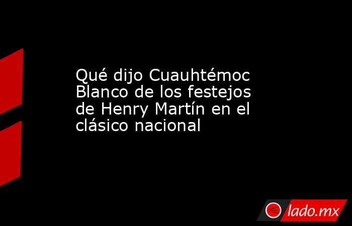 Qué dijo Cuauhtémoc Blanco de los festejos de Henry Martín en el clásico nacional. Noticias en tiempo real