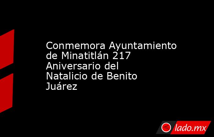 Conmemora Ayuntamiento de Minatitlán 217 Aniversario del Natalicio de Benito Juárez. Noticias en tiempo real