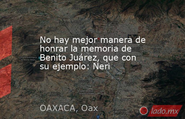 No hay mejor manera de honrar la memoria de Benito Juárez, que con su ejemplo: Neri. Noticias en tiempo real