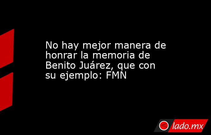 No hay mejor manera de honrar la memoria de Benito Juárez, que con su ejemplo: FMN. Noticias en tiempo real