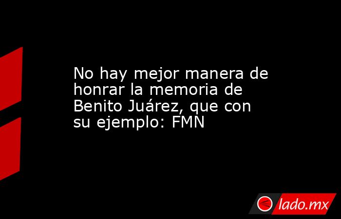 No hay mejor manera de honrar la memoria de Benito Juárez, que con su ejemplo: FMN. Noticias en tiempo real