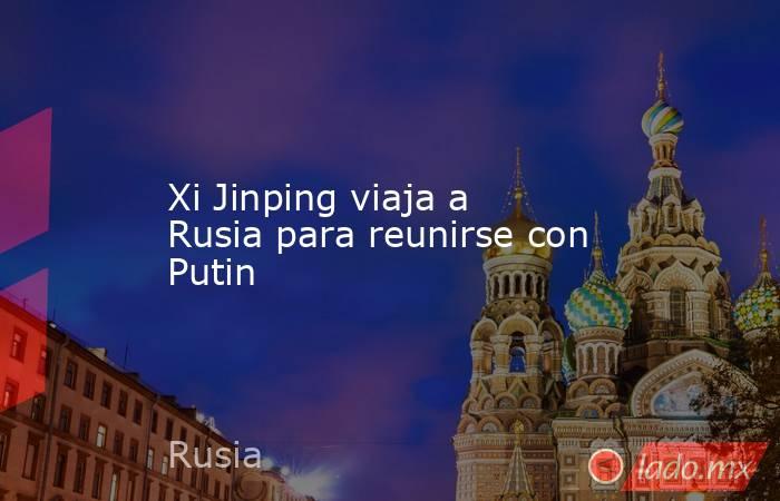 Xi Jinping viaja a Rusia para reunirse con Putin. Noticias en tiempo real