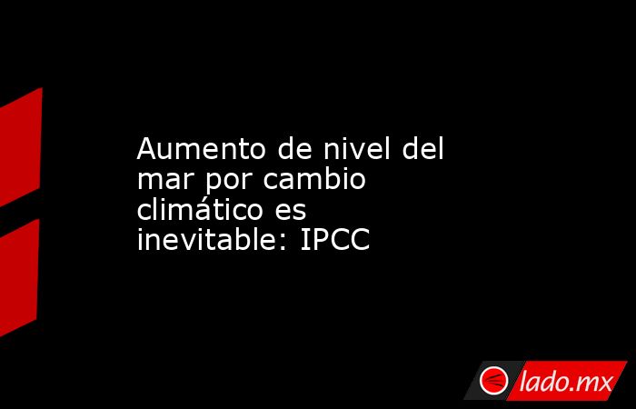 Aumento de nivel del mar por cambio climático es inevitable: IPCC. Noticias en tiempo real