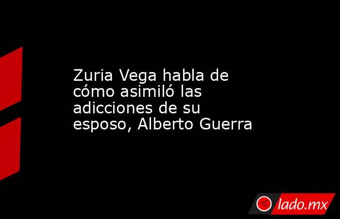 Zuria Vega habla de cómo asimiló las adicciones de su esposo, Alberto Guerra. Noticias en tiempo real
