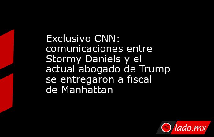 Exclusivo CNN: comunicaciones entre Stormy Daniels y el actual abogado de Trump se entregaron a fiscal de Manhattan. Noticias en tiempo real