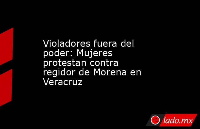 Violadores fuera del poder: Mujeres protestan contra regidor de Morena en Veracruz. Noticias en tiempo real