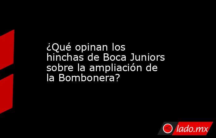 ¿Qué opinan los hinchas de Boca Juniors sobre la ampliación de la Bombonera?. Noticias en tiempo real