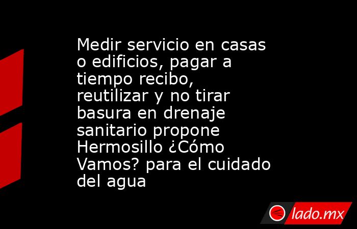 Medir servicio en casas o edificios, pagar a tiempo recibo, reutilizar y no tirar basura en drenaje sanitario propone Hermosillo ¿Cómo Vamos? para el cuidado del agua. Noticias en tiempo real