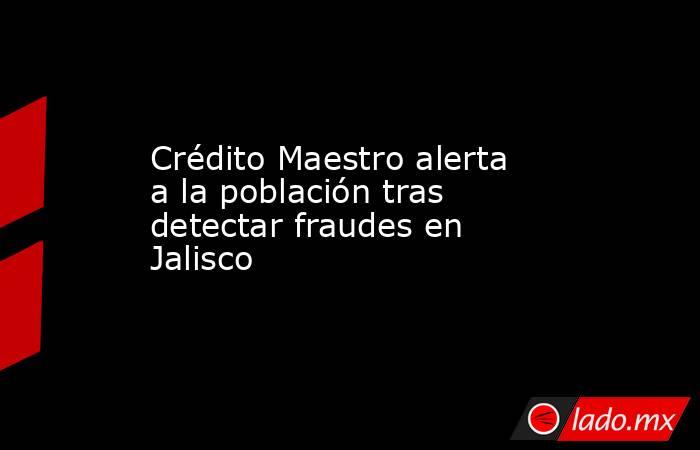 Crédito Maestro alerta a la población tras detectar fraudes en Jalisco . Noticias en tiempo real