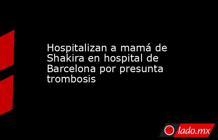 Hospitalizan a mamá de Shakira en hospital de Barcelona por presunta trombosis. Noticias en tiempo real