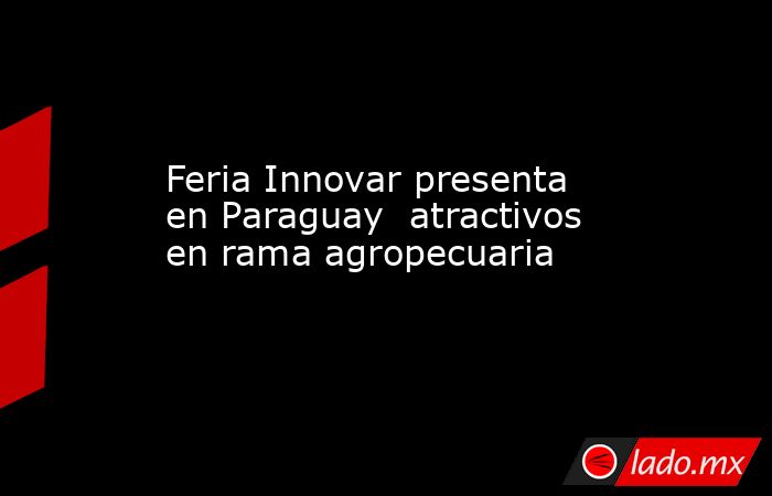 Feria Innovar presenta en Paraguay  atractivos en rama agropecuaria. Noticias en tiempo real