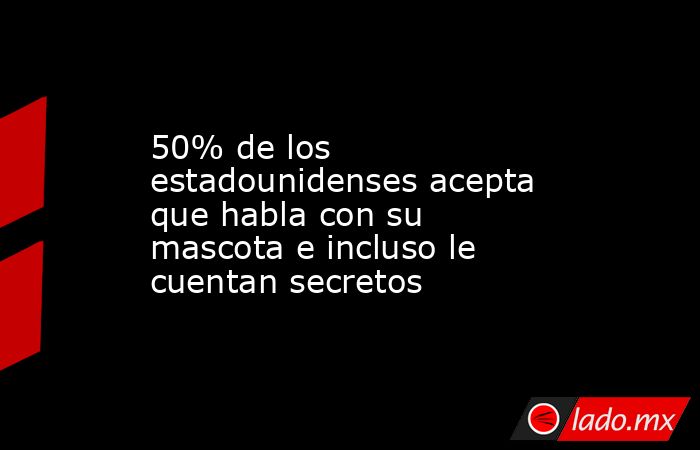 50% de los estadounidenses acepta que habla con su mascota e incluso le cuentan secretos. Noticias en tiempo real