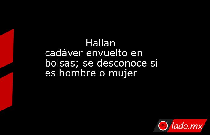             Hallan cadáver envuelto en bolsas; se desconoce si es hombre o mujer            . Noticias en tiempo real