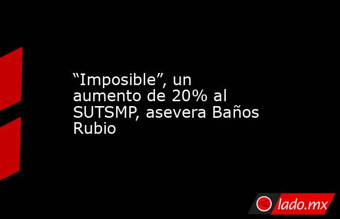 “Imposible”, un aumento de 20% al SUTSMP, asevera Baños Rubio. Noticias en tiempo real