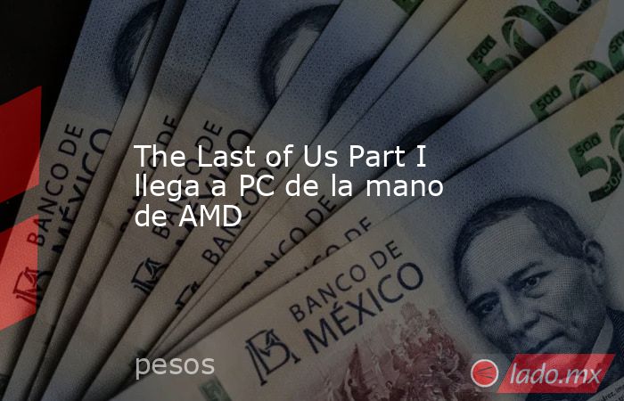 The Last of Us Part I llega a PC de la mano de AMD. Noticias en tiempo real