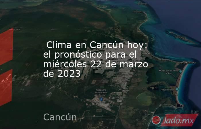  Clima en Cancún hoy: el pronóstico para el miércoles 22 de marzo de 2023. Noticias en tiempo real