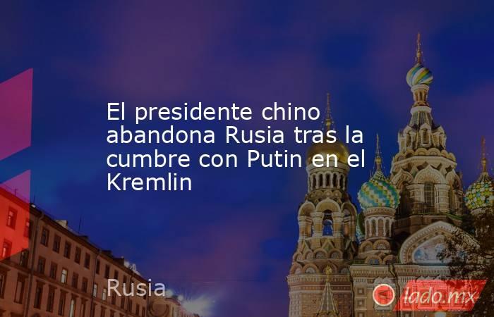 El presidente chino abandona Rusia tras la cumbre con Putin en el Kremlin. Noticias en tiempo real