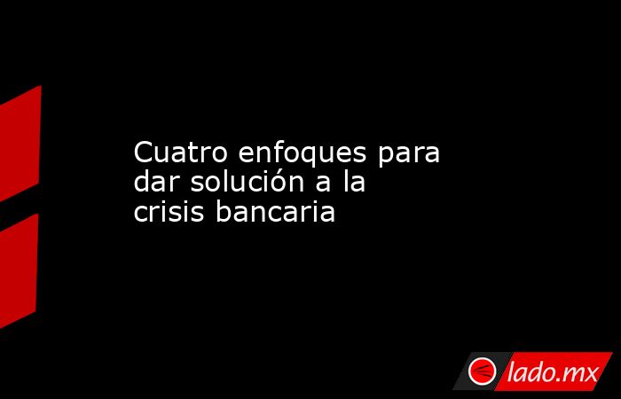 Cuatro enfoques para dar solución a la crisis bancaria. Noticias en tiempo real