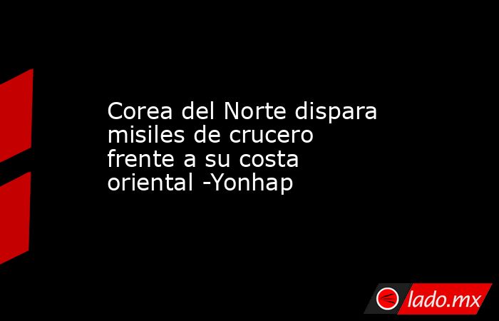 Corea del Norte dispara misiles de crucero frente a su costa oriental -Yonhap. Noticias en tiempo real