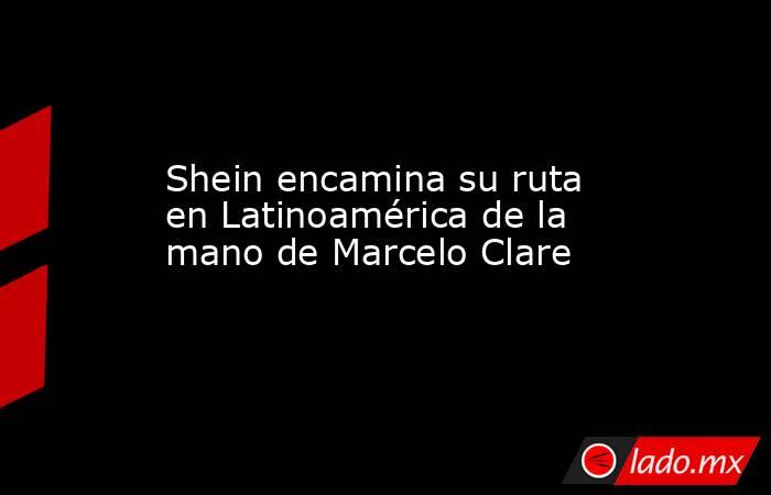 Shein encamina su ruta en Latinoamérica de la mano de Marcelo Clare. Noticias en tiempo real