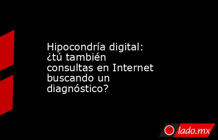 Hipocondría digital: ¿tú también consultas en Internet buscando un diagnóstico?. Noticias en tiempo real