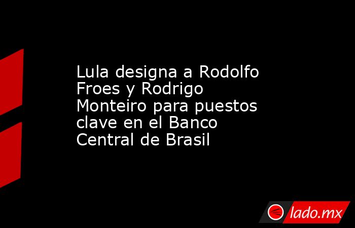 Lula designa a Rodolfo Froes y Rodrigo Monteiro para puestos clave en el Banco Central de Brasil. Noticias en tiempo real